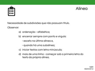 Alínea
Necessidade de subdivisões que não possuam título.
Observar:
a) ordenação - alfabética;
b) encerrar sempre com ponto e vírgula:
- exceto na última alínea e,
- quando há uma subalínea;
c) iniciar textos com letra minúscula;
d) mais de uma linha - começar sob a primeira letra do
texto da própria alínea.
NBR
6024/2012
 