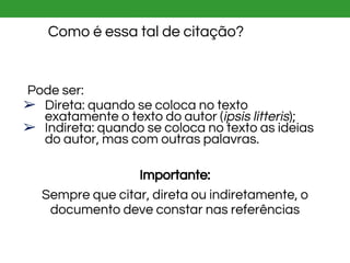 Como é essa tal de citação?
Pode ser:
➢ Direta: quando se coloca no texto
exatamente o texto do autor (ipsis litteris);
➢ Indireta: quando se coloca no texto as ideias
do autor, mas com outras palavras.
Importante:
Sempre que citar, direta ou indiretamente, o
documento deve constar nas referências
 