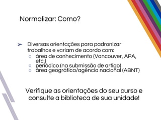 Normalizar: Como?
➢ Diversas orientações para padronizar
trabalhos e variam de acordo com:
○ área de conhecimento (Vancouver, APA,
etc.)
○ periódico (na submissão de artigo)
○ área geográfica/agência nacional (ABNT)
Verifique as orientações do seu curso e
consulte a biblioteca de sua unidade!
 