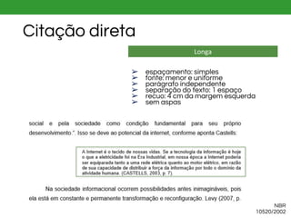 Longa
➢ espaçamento: simples
➢ fonte: menor e uniforme
➢ parágrafo independente
➢ separação do texto: 1 espaço
➢ recuo: 4 cm da margem esquerda
➢ sem aspas
NBR
10520/2002
Citação direta
 