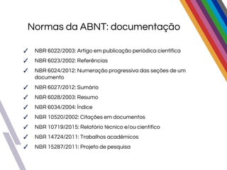 Normas da ABNT: documentação
✓ NBR 6022/2003: Artigo em publicação periódica científica
✓ NBR 6023/2002: Referências
✓ NBR 6024/2012: Numeração progressiva das seções de um
documento
✓ NBR 6027/2012: Sumário
✓ NBR 6028/2003: Resumo
✓ NBR 6034/2004: Índice
✓ NBR 10520/2002: Citações em documentos
✓ NBR 10719/2015: Relatório técnico e/ou científico
✓ NBR 14724/2011: Trabalhos acadêmicos
✓ NBR 15287/2011: Projeto de pesquisa
 