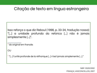 NBR 10520/2002
FRANÇA; VASCONCELLOS, 2007
Citação de texto em língua estrangeira
Isso reforça o que diz Reboul (1998, p. 33-34, tradução nossa):
”[...] a unidade profunda da retórica [...] não é jamais
simplesmente [...]”.
1
do original em francês
OU
1
“[...] l’unité profonde de la réthorique [...] n’est jamais simplemente [...].”
 