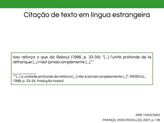 NBR 10520/2002
FRANÇA; VASCONCELLOS, 2007, p. 138
Citação de texto em língua estrangeira
Isso reforça o que diz Reboul (1998, p. 33-34): “[...] l’unité profonde de la
réthorique [...] n’est jamais simplemente [...].”1
1
”[...] a unidade profunda da retórica [...] não é jamais simplesmente [...]”. (REBOUL,
1998, p. 33-34, tradução nossa)
 