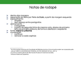 ➢ dentro das margens
➢ separação do texto por filete de 5 cm, a partir da margem esquerda
➢ espaçamento:
○ simples
○ sem espaço entre parágrafos
➢ alinhamento:
○ a esquerda
○ a partir da segunda linha da mesma nota, abaixo da primeira
letra da primeira palavra, de forma a destacar o expoente
➢ fonte: menor e uniforme
➢ numeração:
○ contínua
○ reiniciar a cada capítulo
_____________
1
As informações históricas da Faculdade de Biblioteconomia e Comunicação podem ser acessadas pelo
site da FABICO (UNIVERSIDADE FEDERAL DO RIO GRANDE DO SUL, [201-]).
2
A autora é mestre pela Ecole dês Hautes Études em Sciences Sociales.
3
Difusora Rádio de Cajazeiras.
Notas de rodapé
 