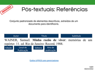 Conjunto padronizado de elementos descritivos, extraídos de um
documento para identificá-lo.
WAINER, Samuel. Minha razão de viver: memórias de um
repórter. 11. ed. Rio de Janeiro: Record, 1988.
Autor Título Subtítulo
Edição Local de
Publicação
Editora Ano de
publicação
Pós-textuais: Referências
NBR
6023/2002
OBRIGATÓRIO
Estilos UFRGS para gerenciadores
 