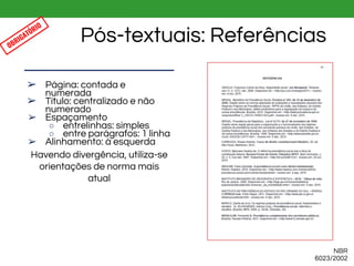 NBR
6023/2002
Pós-textuais: Referências
➢ Página: contada e
numerada
➢ Título: centralizado e não
numerado
➢ Espaçamento
○ entrelinhas: simples
○ entre parágrafos: 1 linha
➢ Alinhamento: à esquerda
Havendo divergência, utiliza-se
orientações de norma mais
atual
OBRIGATÓRIO
 