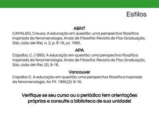 Estilos
ABNT
CAPALBO, Creusa. A educação em questão: uma perspectiva filosófica
inspirada da fenomenologia. Anais de Filosofia: Revista da Pós-Graduação,
São João del-Rei, n. 2, p. 9-16, jul. 1995.
APA
Capalbo, C. (1995). A educação em questão: uma perspectiva filosófica
inspirada da fenomenologia. Anais de Filosofia: Revista da Pós-Graduação,
São João del-Rei, (2), 9-16.
Vancouver
Capalbo C. A educação em questão: uma perspectiva filosófica inspirada
da fenomenologia. An Fil. 1995;(2): 9-16.
Verifique se seu curso ou o periódico tem orientações
próprias e consulte a biblioteca de sua unidade!
 