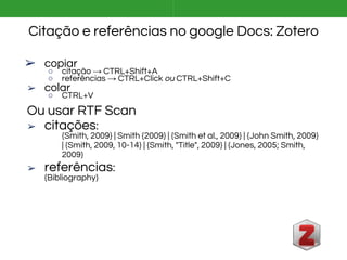 Citação e referências no google Docs: Zotero
➢ copiar
○ citação → CTRL+Shift+A
○ referências → CTRL+Click ou CTRL+Shift+C
➢ colar
○ CTRL+V
Ou usar RTF Scan
➢ citações:
{Smith, 2009} | Smith {2009} | {Smith et al., 2009} | {John Smith, 2009}
| {Smith, 2009, 10-14} | {Smith, "Title", 2009} | {Jones, 2005; Smith,
2009}
➢ referências:
{Bibliography}
 