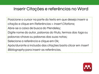 Inserir Citações e referências no Word
Posicione o cursor na parte do texto em que deseja inserir a
citação e clique em Referências > Insert Citations;
Abre-se a caixa de busca do Mendeley;
Digite nome do autor, palavras do título, termos das tags ou
palavras-chave ou palavras das suas notas;
Selecione a referência e clique em Ok;
Após/durante a inclusão das citações basta clicar em Insert
Bibliography para inserir as referências.
 