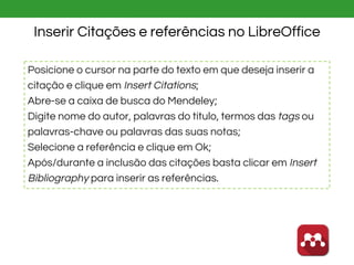 Inserir Citações e referências no LibreOffice
Posicione o cursor na parte do texto em que deseja inserir a
citação e clique em Insert Citations;
Abre-se a caixa de busca do Mendeley;
Digite nome do autor, palavras do título, termos das tags ou
palavras-chave ou palavras das suas notas;
Selecione a referência e clique em Ok;
Após/durante a inclusão das citações basta clicar em Insert
Bibliography para inserir as referências.
 