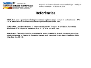 Programa de Pós-Graduação em Ciência da Informação – PPGCI/UFF
Niterói, 22 de maio a 24 de maio de 2013
Referências
CBOK. Guia para o gerenciamento de processos de negócios: corpo comum de conhecimento – BPM
CBOK. Association of Business Process Management Professionals. 2009.
GONÇALVES, José Ernesto Lima. As empresas são grandes coleções de processos. Revista de
Administração de Empresas, São Paulo; v.40, n.1, p. 6-19. Jan./Mar. 2000.
PAIM, Rafael; CARDOSO, Vinicius; CAULLIRAUX, Heitor; CLEMENTE, Rafael. Gestão de processos:
bases conceituais. In: Gestão de processos: pensar, agir, e aprender. Porto Alegre: Bookman, 2009.
328p. Cap. 3, p. 99-143.
 
