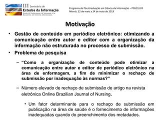 Programa de Pós-Graduação em Ciência da Informação – PPGCI/UFF
Niterói, 22 de maio a 24 de maio de 2013
MotivaçãoMotivação
• Problema de pesquisa
– “Como a organização de conteúdo pode otimizar a
comunicação entre autor e editor de periódico eletrônico na
área de enfermagem, a fim de minimizar o rechaço de
submissão por inadequação às normas?”
– Número elevado de rechaço de submissão de artigo na revista
eletrônica Online Brazilian Journal of Nursing.
• Um fator determinante para o rechaço de submissão em
publicação na área de saúde é o fornecimento de informações
inadequadas quando do preenchimento dos metadados.
• Gestão de conteúdo em periódico eletrônico: otimizando a
comunicação entre autor e editor com a organização da
informação não estruturada no processo de submissão.
 