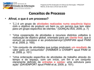 Programa de Pós-Graduação em Ciência da Informação – PPGCI/UFF
Niterói, 22 de maio a 24 de maio de 2013
• Afinal, o que é um processo?
• “[..] é um grupo de atividades realizadas numa sequência lógica
com o objetivo de produzir um bem ou um serviço que tem valor
para um grupo específico de clientes.” (GONÇALVES, 2000, p. 7)
Conceitos de ProcessoConceitos de Processo
• “Uma cooperação de atividades e recursos distintos voltados à
realização de objetivo global, orientado para um cliente final, que é
comum ao processo e ao produto/serviço”(ZARIFIAN apud PAIM
et al, 2009, p. 100).
• “Um conjunto de atividades que juntas produzem um resultado de
valor para um consumidor” (HAMMER e CHAMPY apud PAIM et
al, 2009, p. 101)
• “Uma ordenação específica de atividades de trabalho através do
tempo e do espaço, com um início, um fim e um conjunto
claramente definido de entradas e saídas: uma estrutura para
ação” (DAVENPORT apud PAIM et al, 2009, p. 101).
 