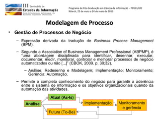 Programa de Pós-Graduação em Ciência da Informação – PPGCI/UFF
Niterói, 22 de maio a 24 de maio de 2013
Modelagem de ProcessoModelagem de Processo
• Gestão de Processos de Negócio
– Expressão derivada da tradução de Business Process Management
(BPM).
– Segundo a Association of Business Management Professional (ABPMP), é
“uma abordagem disciplinada para identificar, desenhar, executar,
documentar, medir, monitorar, controlar e melhorar processos de negócio
automatizados ou não [...]” (CBOK, 2009. p. 30;32).
– Análise; Redesenho e Modelagem; Implementação; Monitoramento;
Gerência; Automação.
– Permite o completo conhecimento do negócio para garantir a aderência
entre o sistema de informação e os objetivos organizacionais quando da
automação das atividades.
Análise
Futura (To-Be)
Atual (As-Is)
Implementação Monitoramento
e gerência
 