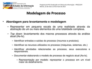 Programa de Pós-Graduação em Ciência da Informação – PPGCI/UFF
Niterói, 22 de maio a 24 de maio de 2013
• Abordagem para levantamento e modelagem
– Representar em pequena escala de uma realidade através da
abstração de um ou mais elementos de uma totalidade complexa.
– Top down: levantamento dos macros processos através da análise
atual (As-Is).
– Identificar entradas e saídas do processo (insumos e produtos);
– Identificar os recursos utilizados no processo (máquinas, sistemas, etc.)
– Identificar atividades relacionadas ao processo, seus executores e
responsáveis.
– Documentar elaborando o modelo de processo de negócio atual (As-Is).
– Representação por modelo: representar o processo em um nível
maior de detalhamento.
Modelagem de ProcessoModelagem de Processo
 