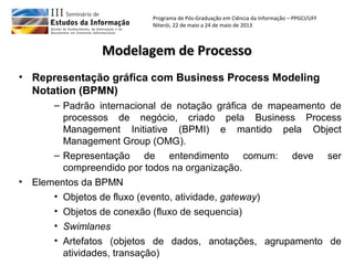 Programa de Pós-Graduação em Ciência da Informação – PPGCI/UFF
Niterói, 22 de maio a 24 de maio de 2013
Modelagem de ProcessoModelagem de Processo
• Representação gráfica com Business Process Modeling
Notation (BPMN)
– Padrão internacional de notação gráfica de mapeamento de
processos de negócio, criado pela Business Process
Management Initiative (BPMI) e mantido pela Object
Management Group (OMG).
– Representação de entendimento comum: deve ser
compreendido por todos na organização.
• Elementos da BPMN
• Objetos de fluxo (evento, atividade, gateway)
• Objetos de conexão (fluxo de sequencia)
• Swimlanes
• Artefatos (objetos de dados, anotações, agrupamento de
atividades, transação)
 
