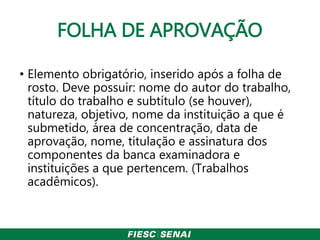 FOLHA DE APROVAÇÃO
• Elemento obrigatório, inserido após a folha de
rosto. Deve possuir: nome do autor do trabalho,
título do trabalho e subtítulo (se houver),
natureza, objetivo, nome da instituição a que é
submetido, área de concentração, data de
aprovação, nome, titulação e assinatura dos
componentes da banca examinadora e
instituições a que pertencem. (Trabalhos
acadêmicos).
 