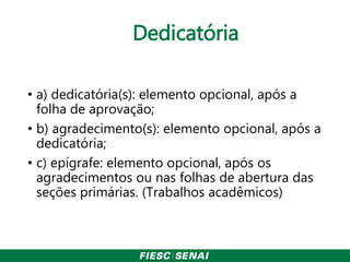 Dedicatória
• a) dedicatória(s): elemento opcional, após a
folha de aprovação;
• b) agradecimento(s): elemento opcional, após a
dedicatória;
• c) epígrafe: elemento opcional, após os
agradecimentos ou nas folhas de abertura das
seções primárias. (Trabalhos acadêmicos)
 
