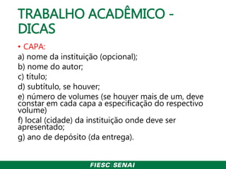 TRABALHO ACADÊMICO -
DICAS
• CAPA:
a) nome da instituição (opcional);
b) nome do autor;
c) título;
d) subtítulo, se houver;
e) número de volumes (se houver mais de um, deve
constar em cada capa a especificação do respectivo
volume)
f) local (cidade) da instituição onde deve ser
apresentado;
g) ano de depósito (da entrega).
 