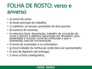 FOLHA DE ROSTO: verso e
anverso
• a) nome do autor;
• b) título principal do trabalho;
• c) subtítulo: se houver, precedido de dois-pontos;
• d) número de volumes;
• e) natureza (tese, dissertação, trabalho de conclusão de
curso e outros) e objetivo (aprovação em disciplina, grau
pretendido e outros); nome da instituição a que é
submetido; área de concentração;
• f) nome do orientador e co-orientador;
• g) local (cidade) da instituição onde deve ser apresentado;
• h) ano de depósito (da entrega);
• i) verso a ficha catalográfica;
 