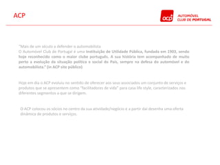 ACP



 “Mais de um século a defender o automobilista
 O Automóvel Club de Portugal é uma Instituição de Utilidade Pública, fundada em 1903, sendo
 hoje reconhecido como o maior clube português. A sua história tem acompanhado de muito
 perto a evolução da situação política e social do País, sempre na defesa do automóvel e do
 automobilista.” (in ACP site público)


 Hoje em dia o ACP evoluiu no sentido de oferecer aos seus associados um conjunto de serviços e
 produtos que se apresentem como “facilitadores de vida” para casa life style, caracterizados nos
 diferentes segmentos a que se dirigem.


 O ACP colocou os sócios no centro da sua atividade/negócio e a partir daí desenha uma oferta
 dinâmica de produtos e serviços.
 