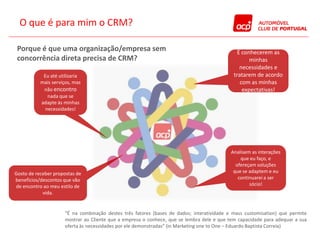 O que é para mim o CRM?

 Porque é que uma organização/empresa sem                                                      É conhecerem as
 concorrência direta precisa de CRM?                                                                minhas
                                                                                                necessidades e
            Eu até utilizaria                                                                tratarem de acordo
           mais serviços, mas                                                                   com as minhas
            não encontro                                                                         expectativas!
              nada que se
           adapte às minhas
             necessidades!




                                                                                            Analisem as interações
                                                                                                que eu faço, e
                                                                                              ofereçam soluções
Gosto de receber propostas de                                                                que se adaptem e eu
benefícios/descontos que vão                                                                   continuarei a ser
de encontro ao meu estilo de                                                                        sócio!
            vida.


                      “É na combinação destes três fatores (bases de dados; interatividade e mass customisation) que permite
                      mostrar ao Cliente que a empresa o conhece, que se lembra dele e que tem capacidade para adequar a sua
                      oferta às necessidades por ele demonstradas” (in Marketing one to One – Eduardo Baptista Correia)
 