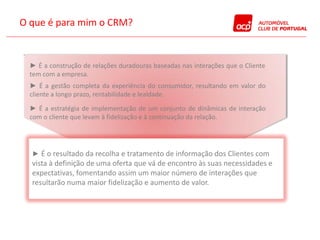 O que é para mim o CRM?


  ► É a construção de relações duradouras baseadas nas interações que o Cliente
  tem com a empresa.
  ► É a gestão completa da experiência do consumidor, resultando em valor do
  cliente a longo prazo, rentabilidade e lealdade.

  ► É a estratégia de implementação de um conjunto de dinâmicas de interação
  com o cliente que levam à fidelização e à continuação da relação.




  ► É o resultado da recolha e tratamento de informação dos Clientes com
  vista à definição de uma oferta que vá de encontro às suas necessidades e
  expectativas, fomentando assim um maior número de interações que
  resultarão numa maior fidelização e aumento de valor.
 