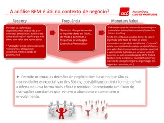 A análise RFM é útil no contexto de negócio?
      Recency                           Frequência                        Monetary Value
Perceber se a oferta que                                                Padronizar tipos de consumo de consumo para
disponibilizamos está ou não a ser     Temos ou não que aumentar        potenciar as interações com novos/potenciais
valorizada pelos Sócios. Ausência de   o leque de oferta ao Sócio.,     Sócios. Profiling.
compra/utilização* significa que não   de modo a aumentar a           Tendo em conta que a análise direta de valor é
oferta com valor para aquele sócio.    frequência de utilização.      espelhada pelo facto de todos os sócios
                                       Diversificar/Personalizar      consumirem um produto semelhante - “a quota”-,
* “utilização” e não necessariamente                                  existe a necessidade de analisar os sócios/clientes
“compra” (ex. Utilização de                                           pelo valor direto (compras de produtos e serviços)
assistência, médico, cartão de                                        e valor indireto (utilizado em serviços junto de
gasolina, etc.)                                                       parceiros ou outra subsidiárias do ACP). Poderá
                                                                      também neste cenário ser importante aferir do
                                                                      indireto do sócio/cliente para a organização (ex.
                                                                      rappel em consumos, etc.)




         ► Permite orientar as decisões de negócio com base no que são as
         necessidades e expectativas dos Sócios, possibilitando, desta forma, definir
         a oferta de uma forma mais eficaz e rentável. Potenciando um fluxo de
         transações constantes que evitem o abandono e aumentem o
         envolvimento.
 