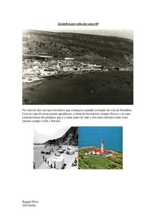 Sesimbra por volta dos anos 60




Foi através dos serviços terciários que começou a grande evolução da vila de Sesimbra.
Com as suas diversas praias agradáveis, a fama do bom peixe sempre fresco, e as suas
características tão próprias que é o estar junto do mar e em cinco minutos estar num
imenso campo verde e florido.




Raquel Silva
Efa Gestão
 
