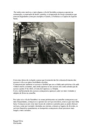 Por todos estes motivos e mais alguns a vila de Sesimbra começou a apostar na
restauração, a construção de hotéis, pensões, a recuperação de locais centenários que
estavam degradados como por exemplo o Castelo, a Fortaleza e a Capela do Espírito
Santo.




Com estas ideias de evolução o passo que tiveram de dar foi o desenvolvimento dos
acessos à vila e as outras localidades envoltas.
Começaram por melhorar os acessos a Setúbal que era a cidade mais próxima e de onde
vinham muitos visitantes, mais tarde apostou-se nos acessos até á auto-estrada que dá
acesso a ponte 25 de Abril, à Costa da Caparica e a Almada.
Com o melhoramento dos acessos começaram a aparecer cada vez mais visitantes e
adeptos de férias no conselho.


Por cada vez a vila de Sesimbra e as zonas pertencentes ao conselho começarem a ser
mais frequentadas, começou-se a apostar nos serviços terciários, eram os que mais falta
fazia. Começou-se por criar mais locais de comércio e pensões para se poder oferecer
serviços, como por exemplo: dormidas aos turistas, criaram-se lugares de diversão, os
serviços bancários aumentaram, os transportes começaram a fazer percursos mais
longos e mais variados.




Raquel Silva
Efa Gestão
 