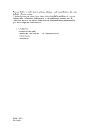 Nos dias de hoje Sesimbra é um local muito habitado e onde muitas famílias têm casas
de ferias e fins-de-semana.
A nossa vila consegue proporcionar alguns postos de trabalho, as ofertas de emprego
não são muito variadas mas ainda existem, as ofertas são quase sempre a nível de
comercio e hotelaria, em seguida temos as ofertas da Câmara Municipal que também
gera muitos empregos em várias áreas,


   1- Relação entre:
      - Crescimento das cidades
      - Melhoria das acessibilidades   Dos sistemas económicos
      - Industrialização
      - Terciarização




Raquel Silva
Efa Gestão
 