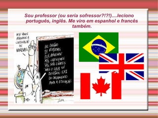 Sou professor (ou seria sofressor?!?!)....leciono português, inglês. Me viro em espanhol e francês também. 