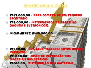Investimentos e Custos

   R$35.000,00 – Para compra de um pequeno
    escritório comercial.
   R$5.000,00 – Instrumentos de trabalho
    (móveis e eletrônicos).

   INICIALMENTE: R$40.000,00



   R$500,00 – Luz, água, telefone entre outros
    impostos.
   R$1.000,00 – Custo de impressão dos
    materiais nas gráficas.
   R$200,00 – Distribuição dos materiais.
 