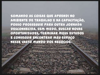 Somando as coisas que aprendi no
ambiente de trabalho e na capacitação,
posso prosseguir para outra jornada
desconhecida, sem medo, buscar novas
oportunidades, terminar meus estudos
e conseguir encontrar meu espaço
nesse vasto mundo dos negócios.
 
