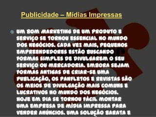 Publicidade – Mídias Impressas

   Um bom Marketing de um produto e
    serviço se tornou essencial no mundo
    dos negócios. Cada vez mais, pequenos
    empreendedores estão buscando
    formas simples de divulgarem o seu
    serviço ou mercadoria. Embora sejam
    formas antigas de criar-se uma
    publicação, os panfletos e revistas são
    os meios de divulgação mais comuns e
    lucrativos no mundo dos negócios.
    Hoje em dia se tornou fácil montar
    uma empresa de mídia impressa para
    vender anúncios. Uma solução barata e
 