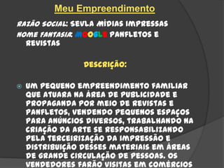 Meu Empreendimento
Razão Social: Sevla Mídias Impressas
Nome Fantasia: Moogle Panfletos e
  Revistas

                 Descrição:

   Um pequeno empreendimento familiar
    que atuara na área de Publicidade e
    Propaganda por meio de Revistas e
    Panfletos, vendendo pequenos espaços
    para anúncios diversos, trabalhando na
    criação da arte se responsabilizando
    pela terceirização da impressão e
    distribuição desses materiais em áreas
    de grande circulação de pessoas. Os
    vendedores farão visitas em comércios
 