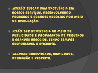    Missão: Buscar uma excelência em
    nossos serviços, desenvolvendo
    pequenos e grandes negócios por meio
    da divulgação.

   Visão: Ser referencia no meio de
    publicidade e propaganda de pequenos
    e grandes negócios, sendo sempre
    responsável e eficiente.

   Valores: Honestidade, Humildade,
    Dedicação e Respeito.
 