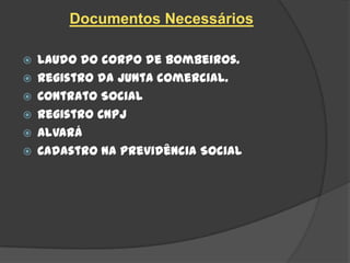 Documentos Necessários

   Laudo do corpo de bombeiros.
   Registro da junta comercial.
   Contrato Social
   Registro CNPJ
   Alvará
   Cadastro na Previdência Social
 