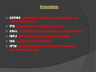 Impostos

   COFINS (CONTRIBUIÇÃO PARA O FINANCIAMENTO DA
    SEGURIDADE SOCIAL)
   PIS (PROGRAMA DE INTEGRAÇÃO SOCIAL)
   CSLL (CONTRIBUIÇÃO SOCIAL SOBRE O LUCRO LIQUIDO)
   IRPJ (IMPOSTO DE RENDA PESSOA JURÍDICA)
   ISS (IMPOSTO SOBRE SERVIÇO)
   IPTU (IMPOSTO SOBRE A PROPRIEDADE PREDIAL E
    TERRITORIAL URBANA)
 