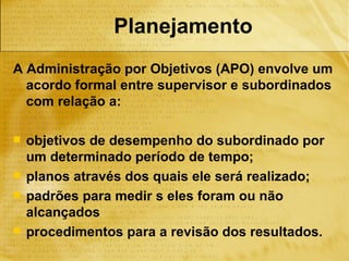Planejamento
A Administração por Objetivos (APO) envolve um
  acordo formal entre supervisor e subordinados
  com relação a:

   objetivos de desempenho do subordinado por
    um determinado período de tempo;
   planos através dos quais ele será realizado;
   padrões para medir s eles foram ou não
    alcançados
   procedimentos para a revisão dos resultados.
 