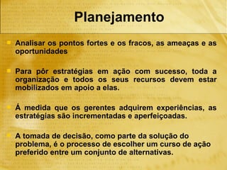 Planejamento
   Analisar os pontos fortes e os fracos, as ameaças e as
    oportunidades

   Para pôr estratégias em ação com sucesso, toda a
    organização e todos os seus recursos devem estar
    mobilizados em apoio a elas.

   Á medida que os gerentes adquirem experiências, as
    estratégias são incrementadas e aperfeiçoadas.

   A tomada de decisão, como parte da solução do
    problema, é o processo de escolher um curso de ação
    preferido entre um conjunto de alternativas.
 