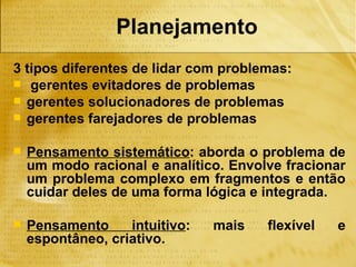 Planejamento
3 tipos diferentes de lidar com problemas:
 gerentes evitadores de problemas
 gerentes solucionadores de problemas
 gerentes farejadores de problemas


   Pensamento sistemático: aborda o problema de
    um modo racional e analítico. Envolve fracionar
    um problema complexo em fragmentos e então
    cuidar deles de uma forma lógica e integrada.

   Pensamento     intuitivo:   mais   flexível   e
    espontâneo, criativo.
 