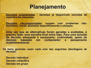 Planejamento
   Decisões programadas : decisões já disponíveis oriundas de
    experiências passadas.

   Decisões não-programadas: surgem com problemas            não-
    familiares, sendo ajustadas especificamente à situação.

   Uma vez que as alternativas foram geradas e avaliadas, é
    preciso fazer uma escolha final entre elas. Para uma tomada
    de decisão adequada é necessário: criatividade, apoio de
    decisão    baseado   em     computador       e   pensamento
    multidimensional.

Os bons gerentes usam cada uma das seguintes abordagens de
  decisão:

   Decisão individual
   Decisão consultiva
   Decisão em grupo
 