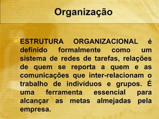 Organização

   ESTRUTURA ORGANIZACIONAL é
    definido    formalmente  como     um
    sistema de redes de tarefas, relações
    de quem se reporta a quem e as
    comunicações que inter-relacionam o
    trabalho de indivíduos e grupos. É
    uma     ferramenta   essencial   para
    alcançar as metas almejadas pela
    empresa.
 