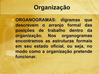 Organização
   ORGANOGRAMAS: digramas que
    descrevem o arranjo formal das
    posições de trabalho dentro da
    organização. Nos organogramas
    encontramos as estruturas formais
    em seu estado oficial, ou seja, no
    modo como a organização pretende
    funcionar.
 
