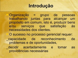 Introdução
 Organização = grupo de pessoas
  trabalhando juntas para alcançar um
  propósito em comum, isto é, produzir bens
  e/ou    serviços  que     satisfação   às
  necessidades dos clientes.
 O sucesso no processo gerencial requer:
_capacidade      de   reconhecimento     de
  problemas e de oportunidades,
_decidir acertadamente e tomar as
  providências necessárias
 