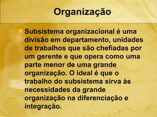 Organização
   Subsistema organizacional é uma
    divisão em departamento, unidades
    de trabalhos que são chefiadas por
    um gerente e que opera como uma
    parte menor de uma grande
    organização. O ideal é que o
    trabalho do subsistema sirva às
    necessidades da grande
    organização na diferenciação e
    integração.
 