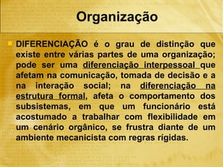 Organização
   DIFERENCIAÇÃO é o grau de distinção que
    existe entre várias partes de uma organização;
    pode ser uma diferenciação interpessoal que
    afetam na comunicação, tomada de decisão e a
    na interação social; na diferenciação na
    estrutura formal, afeta o comportamento dos
    subsistemas, em que um funcionário está
    acostumado a trabalhar com flexibilidade em
    um cenário orgânico, se frustra diante de um
    ambiente mecanicista com regras rígidas.
 