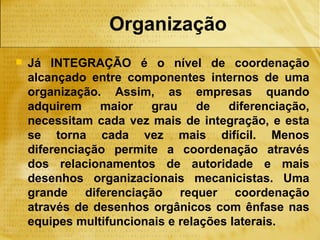 Organização
   Já INTEGRAÇÃO é o nível de coordenação
    alcançado entre componentes internos de uma
    organização. Assim, as empresas quando
    adquirem    maior   grau     de   diferenciação,
    necessitam cada vez mais de integração, e esta
    se torna cada vez mais difícil. Menos
    diferenciação permite a coordenação através
    dos relacionamentos de autoridade e mais
    desenhos organizacionais mecanicistas. Uma
    grande diferenciação requer coordenação
    através de desenhos orgânicos com ênfase nas
    equipes multifuncionais e relações laterais.
 