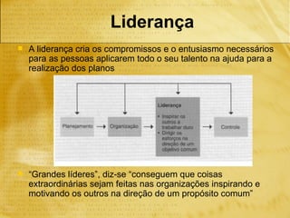 Liderança
   A liderança cria os compromissos e o entusiasmo necessários
    para as pessoas aplicarem todo o seu talento na ajuda para a
    realização dos planos




   “Grandes líderes”, diz-se “conseguem que coisas
    extraordinárias sejam feitas nas organizações inspirando e
    motivando os outros na direção de um propósito comum”
 